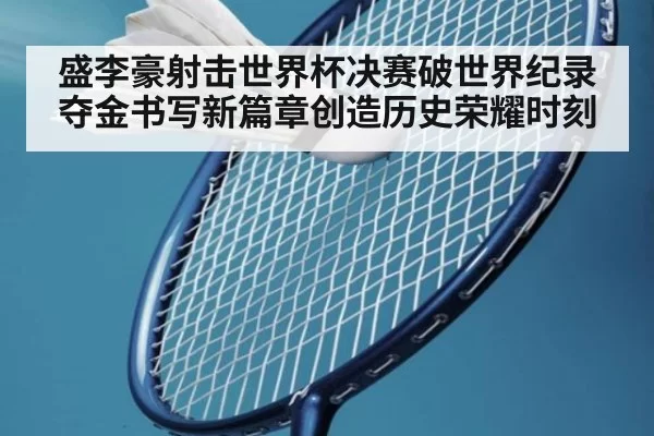 盛李豪射击世界杯决赛破世界纪录夺金书写新篇章创造历史荣耀时刻