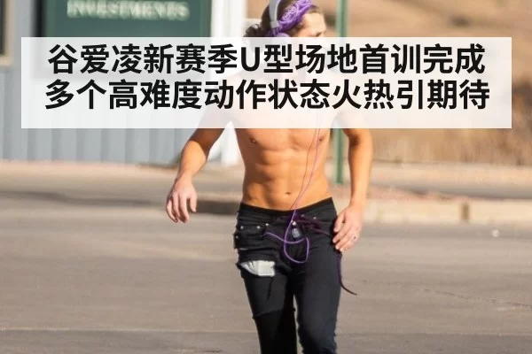谷爱凌新赛季U型场地首训完成多个高难度动作状态火热引期待