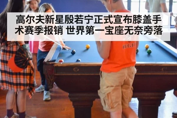 高尔夫新星殷若宁正式宣布膝盖手术赛季报销 世界第一宝座无奈旁落