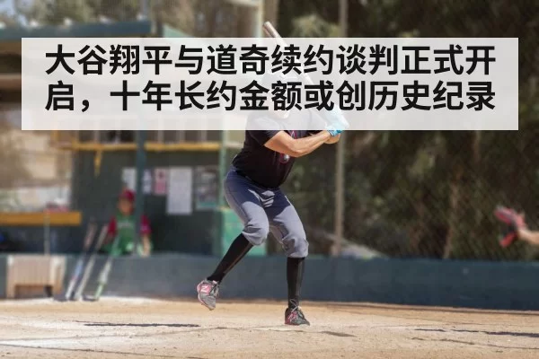 大谷翔平与道奇续约谈判正式开启，十年长约金额或创历史纪录