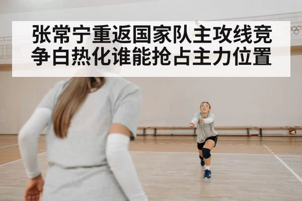 张常宁重返国家队主攻线竞争白热化谁能抢占主力位置
