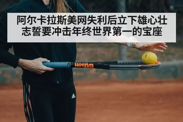 阿尔卡拉斯美网失利后立下雄心壮志誓要冲击年终世界第一的宝座